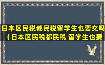 日本区民税都民税留学生也要交吗（日本区民税都民税 留学生也要交吗）